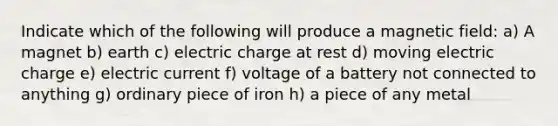 Indicate which of the following will produce a magnetic field: a) A magnet b) earth c) electric charge at rest d) moving electric charge e) electric current f) voltage of a battery not connected to anything g) ordinary piece of iron h) a piece of any metal