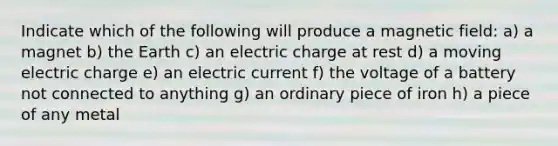 Indicate which of the following will produce a magnetic field: a) a magnet b) the Earth c) an electric charge at rest d) a moving electric charge e) an electric current f) the voltage of a battery not connected to anything g) an ordinary piece of iron h) a piece of any metal