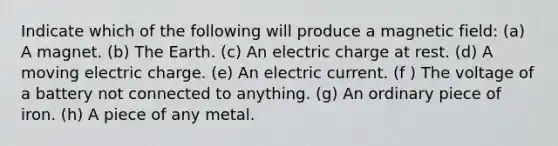 Indicate which of the following will produce a magnetic field: (a) A magnet. (b) The Earth. (c) An electric charge at rest. (d) A moving electric charge. (e) An electric current. (f ) The voltage of a battery not connected to anything. (g) An ordinary piece of iron. (h) A piece of any metal.