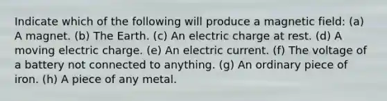 Indicate which of the following will produce a magnetic field: (a) A magnet. (b) The Earth. (c) An electric charge at rest. (d) A moving electric charge. (e) An electric current. (f) The voltage of a battery not connected to anything. (g) An ordinary piece of iron. (h) A piece of any metal.