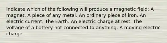 Indicate which of the following will produce a magnetic field: A magnet. A piece of any metal. An ordinary piece of iron. An electric current. The Earth. An electric charge at rest. The voltage of a battery not connected to anything. A moving electric charge.