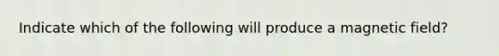Indicate which of the following will produce a magnetic field?