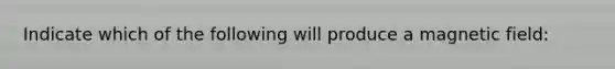 Indicate which of the following will produce a magnetic field: