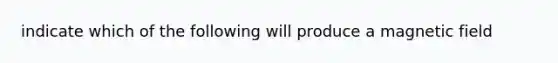 indicate which of the following will produce a magnetic field