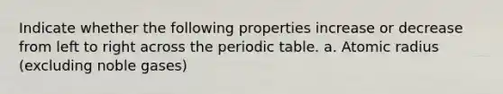 Indicate whether the following properties increase or decrease from left to right across the periodic table. a. Atomic radius (excluding noble gases)