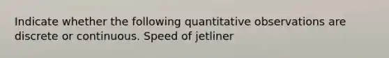 Indicate whether the following quantitative observations are discrete or continuous. Speed of jetliner