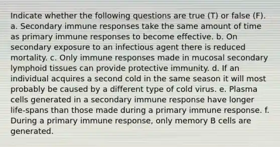 Indicate whether the following questions are true (T) or false (F). a. Secondary immune responses take the same amount of time as primary immune responses to become effective. b. On secondary exposure to an infectious agent there is reduced mortality. c. Only immune responses made in mucosal secondary lymphoid tissues can provide protective immunity. d. If an individual acquires a second cold in the same season it will most probably be caused by a different type of cold virus. e. Plasma cells generated in a secondary immune response have longer life-spans than those made during a primary immune response. f. During a primary immune response, only memory B cells are generated.