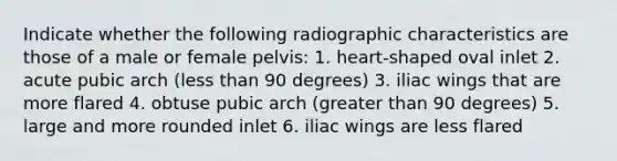 Indicate whether the following radiographic characteristics are those of a male or female pelvis: 1. heart-shaped oval inlet 2. acute pubic arch (less than 90 degrees) 3. iliac wings that are more flared 4. obtuse pubic arch (greater than 90 degrees) 5. large and more rounded inlet 6. iliac wings are less flared