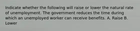 Indicate whether the following will raise or lower the natural rate of unemployment. The government reduces the time during which an unemployed worker can receive benefits. A. Raise B. Lower