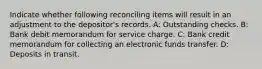 Indicate whether following reconciling items will result in an adjustment to the depositor's records. A: Outstanding checks. B: Bank debit memorandum for service charge. C: Bank credit memorandum for collecting an electronic funds transfer. D: Deposits in transit.