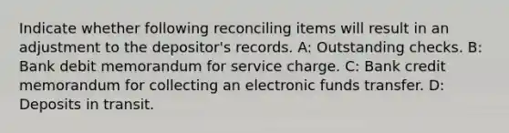 Indicate whether following reconciling items will result in an adjustment to the depositor's records. A: Outstanding checks. B: Bank debit memorandum for service charge. C: Bank credit memorandum for collecting an electronic funds transfer. D: Deposits in transit.