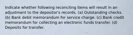 Indicate whether following reconciling items will result in an adjustment to the depositor's records. (a) Outstanding checks. (b) Bank debit memorandum for service charge. (c) Bank credit memorandum for collecting an electronic funds transfer. (d) Deposits for transfer.