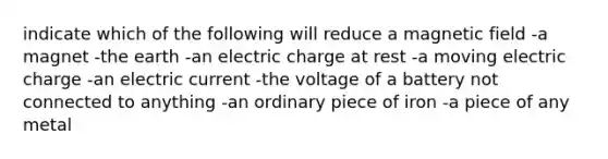 indicate which of the following will reduce a magnetic field -a magnet -the earth -an electric charge at rest -a moving electric charge -an electric current -the voltage of a battery not connected to anything -an ordinary piece of iron -a piece of any metal