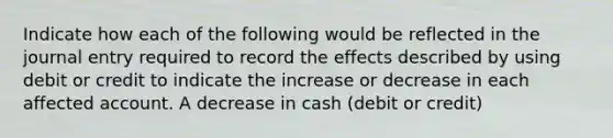 Indicate how each of the following would be reflected in the journal entry required to record the effects described by using debit or credit to indicate the increase or decrease in each affected account. A decrease in cash (debit or credit)