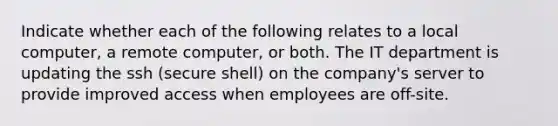 Indicate whether each of the following relates to a local computer, a remote computer, or both. The IT department is updating the ssh (secure shell) on the company's server to provide improved access when employees are off-site.