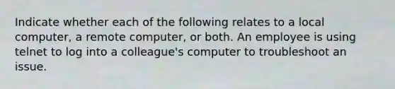 Indicate whether each of the following relates to a local computer, a remote computer, or both. An employee is using telnet to log into a colleague's computer to troubleshoot an issue.