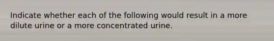 Indicate whether each of the following would result in a more dilute urine or a more concentrated urine.