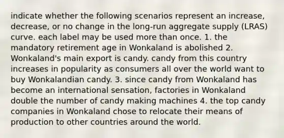 indicate whether the following scenarios represent an increase, decrease, or no change in the long-run aggregate supply (LRAS) curve. each label may be used more than once. 1. the mandatory retirement age in Wonkaland is abolished 2. Wonkaland's main export is candy. candy from this country increases in popularity as consumers all over the world want to buy Wonkalandian candy. 3. since candy from Wonkaland has become an international sensation, factories in Wonkaland double the number of candy making machines 4. the top candy companies in Wonkaland chose to relocate their means of production to other countries around the world.