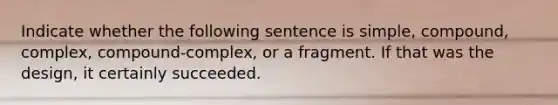 Indicate whether the following sentence is simple, compound, complex, compound-complex, or a fragment. If that was the design, it certainly succeeded.