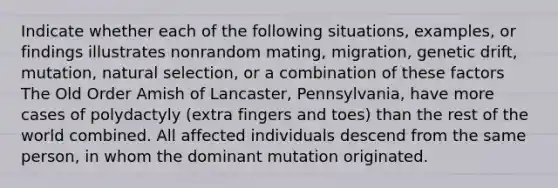 Indicate whether each of the following situations, examples, or findings illustrates nonrandom mating, migration, genetic drift, mutation, natural selection, or a combination of these factors The Old Order Amish of Lancaster, Pennsylvania, have more cases of polydactyly (extra fingers and toes) than the rest of the world combined. All affected individuals descend from the same person, in whom the dominant mutation originated.