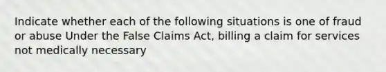 Indicate whether each of the following situations is one of fraud or abuse Under the False Claims Act, billing a claim for services not medically necessary