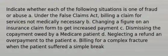 Indicate whether each of the following situations is one of fraud or abuse a. Under the False Claims Act, billing a claim for services not medically necessary b. Changing a figure on an insurance claim form to get increased payment c. Dismissing the copayment owed by a Medicare patient d. Neglecting a refund an overpayment to the patient e. Billing for a complex fracture when the patient suffered a simple break