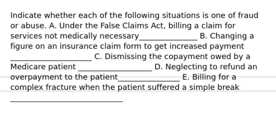 Indicate whether each of the following situations is one of fraud or abuse. A. Under the False Claims Act, billing a claim for services not medically necessary_______________ B. Changing a figure on an insurance claim form to get increased payment _____________________ C. Dismissing the copayment owed by a Medicare patient ___________________ D. Neglecting to refund an overpayment to the patient________________ E. Billing for a complex fracture when the patient suffered a simple break _____________________________