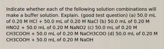 Indicate whether each of the following solution combinations will make a buffer solution. Explain. (good test question) (a) 50.0 mL of 0.20 M HCl + 50.0 mL of 0.20 M NaCl (b) 50.0 mL of 0.20 M HNO2 + 50.0 mL of 0.20 M NaNO2 (c) 50.0 mL of 0.20 M CH3COOH + 50.0 mL of 0.20 M NaCH3COO (d) 50.0 mL of 0.20 M CH3COOH + 50.0 mL of 0.20 M NaOH