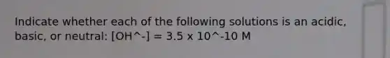 Indicate whether each of the following solutions is an acidic, basic, or neutral: [OH^-] = 3.5 x 10^-10 M