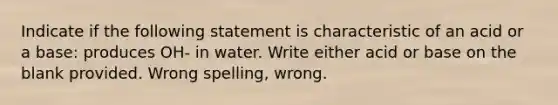 Indicate if the following statement is characteristic of an acid or a base: produces OH- in water. Write either acid or base on the blank provided. Wrong spelling, wrong.