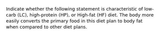 Indicate whether the following statement is characteristic of low-carb (LC), high-protein (HP), or High-fat (HF) diet. The body more easily converts the primary food in this diet plan to body fat when compared to other diet plans.