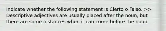 Indicate whether the following statement is Cierto o Falso. >> Descriptive adjectives are usually placed after the noun, but there are some instances when it can come before the noun.