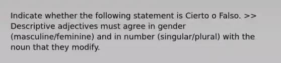 Indicate whether the following statement is Cierto o Falso. >> Descriptive adjectives must agree in gender (masculine/feminine) and in number (singular/plural) with the noun that they modify.