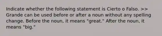 Indicate whether the following statement is Cierto o Falso. >> Grande can be used before or after a noun without any spelling change. Before the noun, it means "great." After the noun, it means "big."