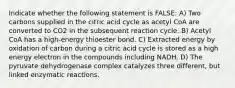 Indicate whether the following statement is FALSE: A) Two carbons supplied in the citric acid cycle as acetyl CoA are converted to CO2 in the subsequent reaction cycle. B) Acetyl CoA has a high-energy thioester bond. C) Extracted energy by oxidation of carbon during a citric acid cycle is stored as a high energy electron in the compounds including NADH. D) The pyruvate dehydrogenase complex catalyzes three different, but linked enzymatic reactions.