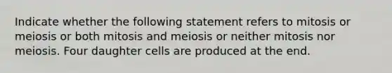 Indicate whether the following statement refers to mitosis or meiosis or both mitosis and meiosis or neither mitosis nor meiosis. Four daughter cells are produced at the end.