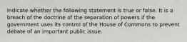 Indicate whether the following statement is true or false. It is a breach of the doctrine of the separation of powers if the government uses its control of the House of Commons to prevent debate of an important public issue.