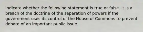 Indicate whether the following statement is true or false. It is a breach of the doctrine of the separation of powers if the government uses its control of the House of Commons to prevent debate of an important public issue.