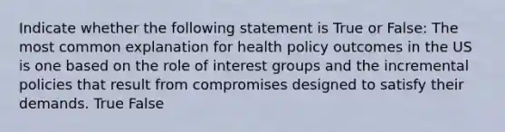 Indicate whether the following statement is True or False: The most common explanation for health policy outcomes in the US is one based on the role of interest groups and the incremental policies that result from compromises designed to satisfy their demands. True False