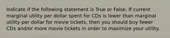 Indicate if the following statement is True or False. If current marginal utility per dollar spent for CDs is lower than marginal utility per dollar for movie tickets, then you should buy fewer CDs and/or more movie tickets in order to maximize your utility.