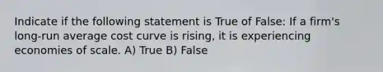 Indicate if the following statement is True of False: If a firm's long-run average cost curve is rising, it is experiencing economies of scale. A) True B) False