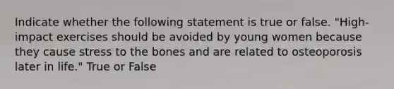 Indicate whether the following statement is true or false. "High-impact exercises should be avoided by young women because they cause stress to the bones and are related to osteoporosis later in life." True or False