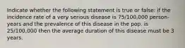 Indicate whether the following statement is true or false: if the incidence rate of a very serious disease is 75/100,000 person-years and the prevalence of this disease in the pop. is 25/100,000 then the average duration of this disease must be 3 years.