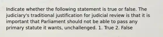 Indicate whether the following statement is true or false. The judiciary's traditional justification for judicial review is that it is important that Parliament should not be able to pass any primary statute it wants, unchallenged. 1. True 2. False