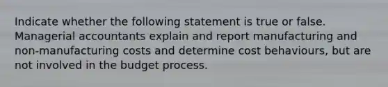 Indicate whether the following statement is true or false. Managerial accountants explain and report manufacturing and non-manufacturing costs and determine cost behaviours, but are not involved in the budget process.