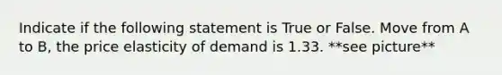 Indicate if the following statement is True or False. Move from A to B, the price elasticity of demand is 1.33. **see picture**