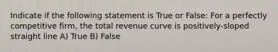 Indicate if the following statement is True or False: For a perfectly competitive firm, the total revenue curve is positively-sloped straight line A) True B) False