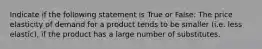 Indicate if the following statement is True or False: The price elasticity of demand for a product tends to be smaller (i.e. less elastic), if the product has a large number of substitutes.