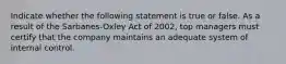 Indicate whether the following statement is true or false. As a result of the Sarbanes-Oxley Act of 2002, top managers must certify that the company maintains an adequate system of internal control.