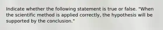 Indicate whether the following statement is true or false. "When the scientific method is applied correctly, the hypothesis will be supported by the conclusion."